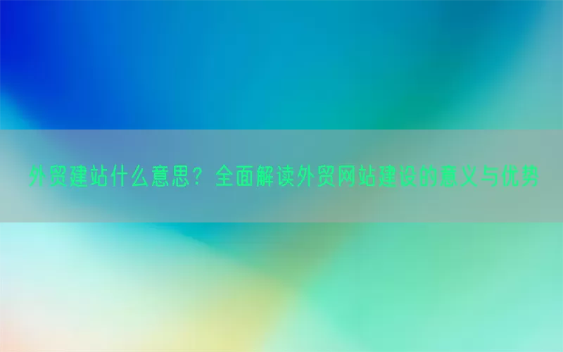 外贸建站什么意思？全面解读外贸网站建设的意义与优势