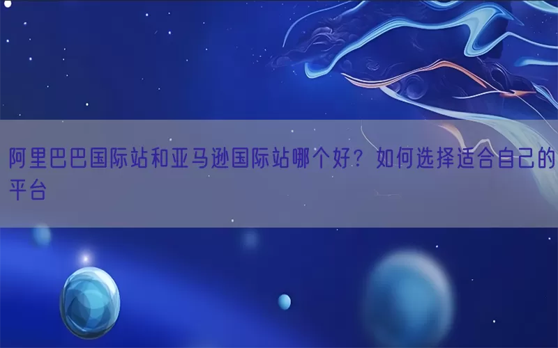 阿里巴巴国际站和亚马逊国际站哪个好？如何选择适合自己的平台