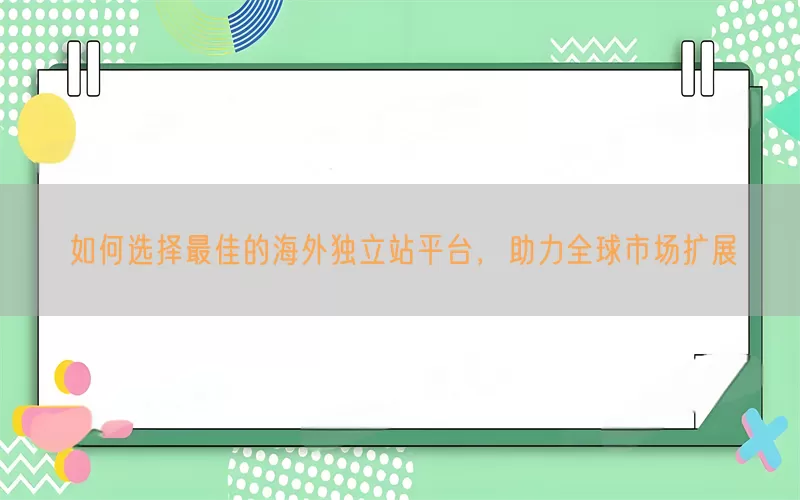 如何选择最佳的海外独立站平台，助力全球市场扩展