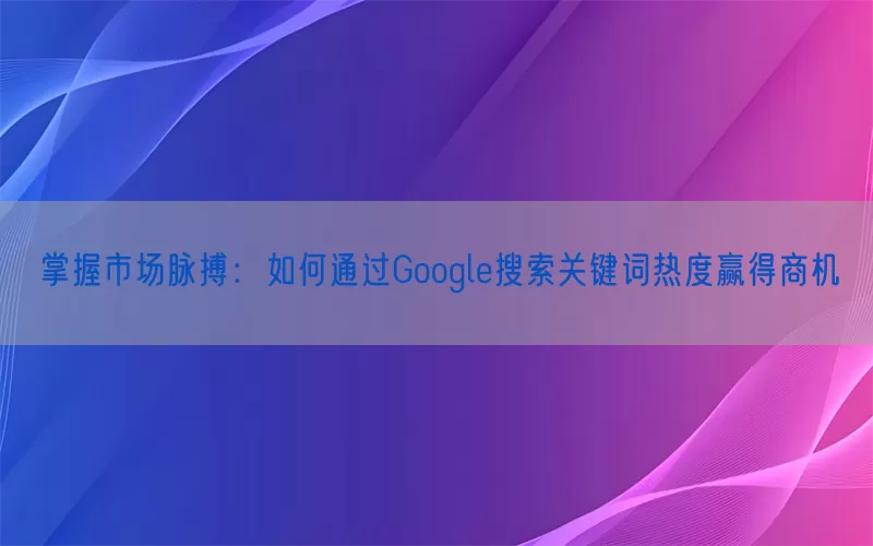 掌握市场脉搏：如何通过Google搜索关键词热度赢得商机