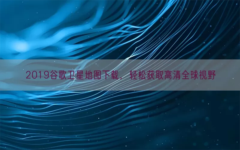 2019谷歌卫星地图下载，轻松获取高清全球视野