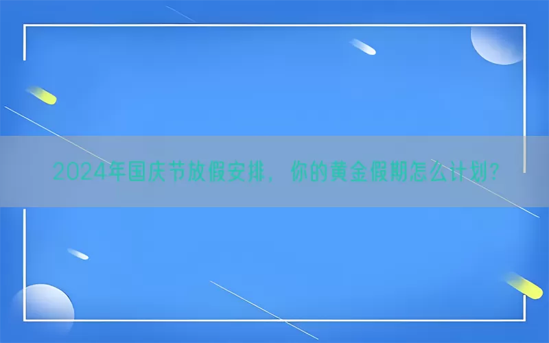 2024年国庆节放假安排，你的黄金假期怎么计划？