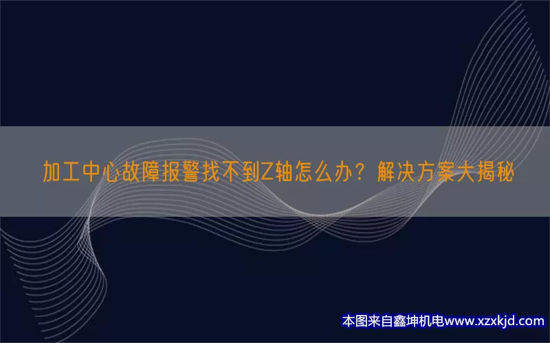 加工中心故障报警找不到Z轴怎么办？解决方案大揭秘(pic1)