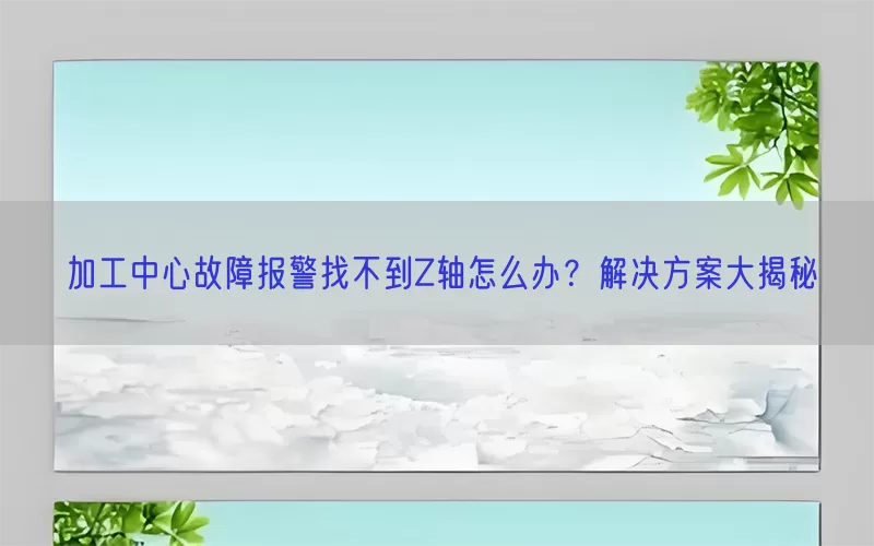 加工中心故障报警找不到Z轴怎么办？解决方案大揭秘