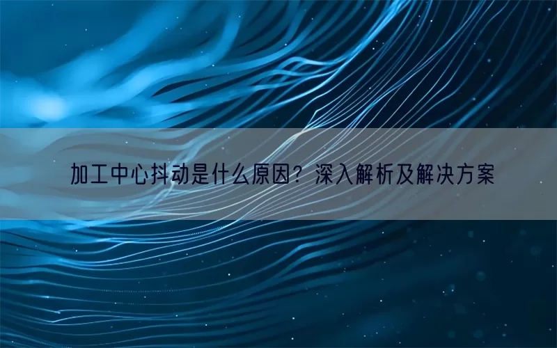加工中心抖动是什么原因？深入解析及解决方案