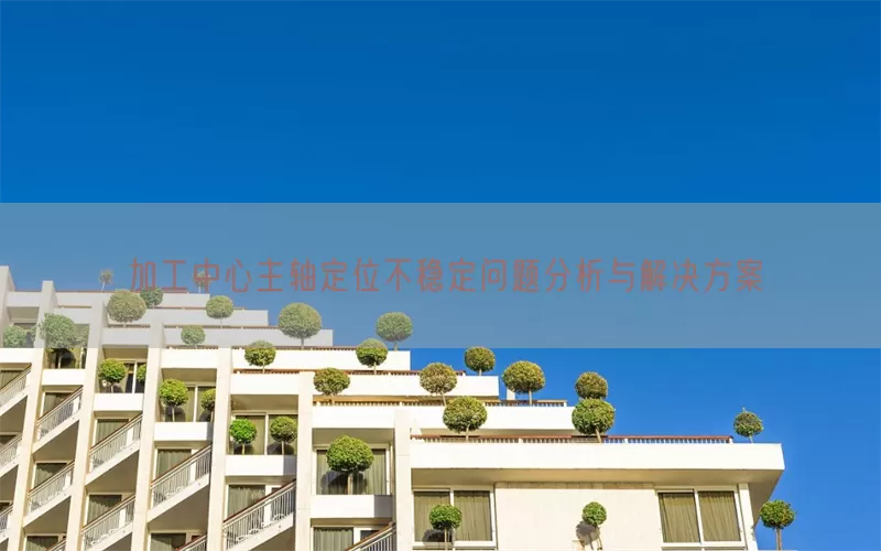 加工中心主轴定位不稳定问题分析与解决方案