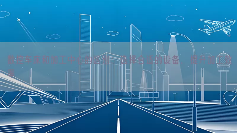 数控车床和加工中心的区别：选择合适的设备，提升加工效率