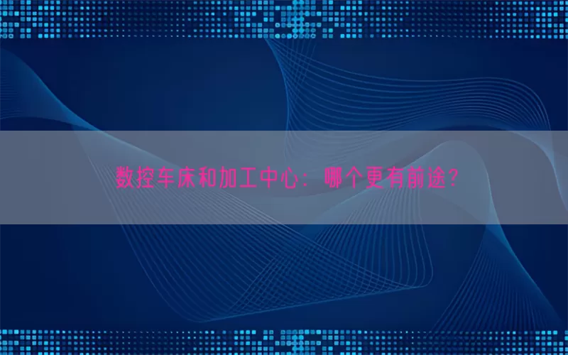 数控车床和加工中心：哪个更有前途？