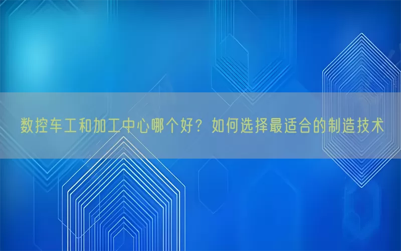 数控车工和加工中心哪个好？如何选择最适合的制造技术
