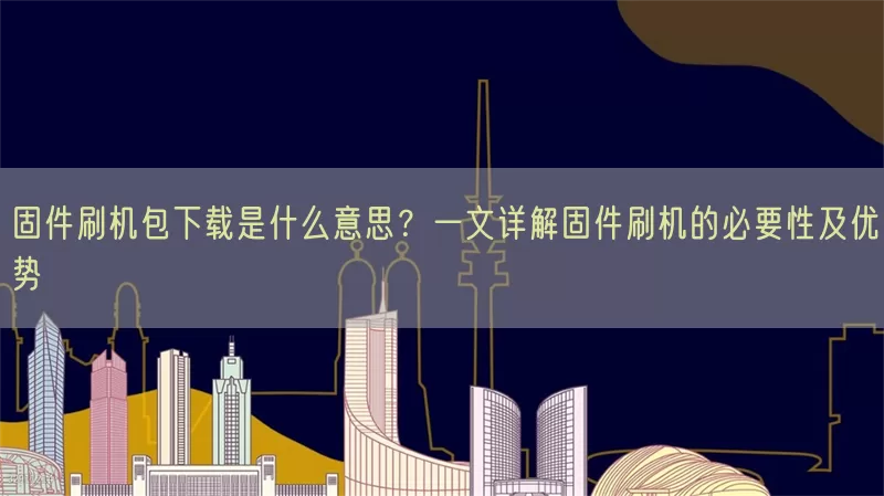 固件刷机包下载是什么意思？一文详解固件刷机的必要性及优势