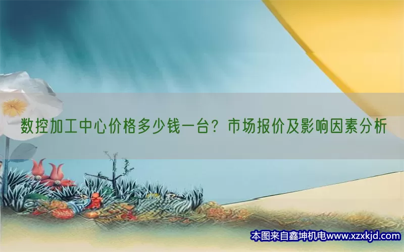 数控加工中心价格多少钱一台？市场报价及影响因素分析(pic1)