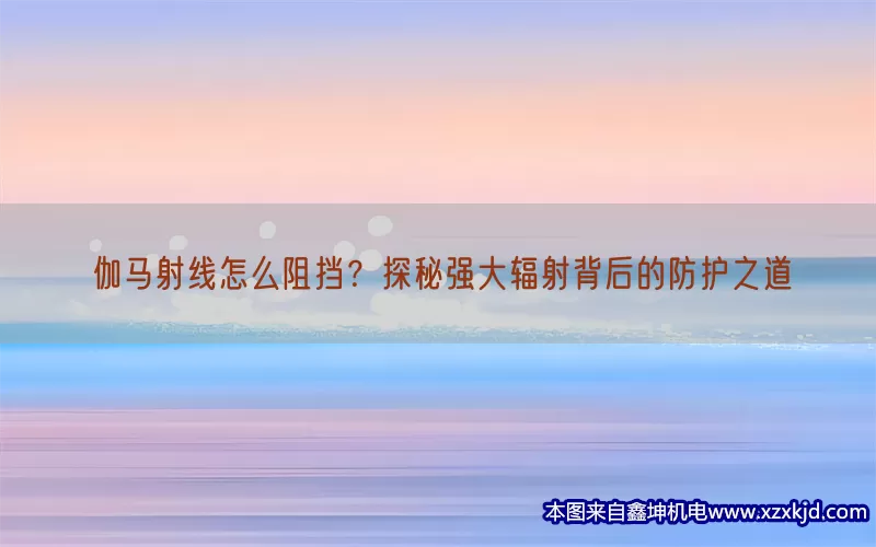 伽马射线怎么阻挡？探秘强大辐射背后的防护之道(pic1)