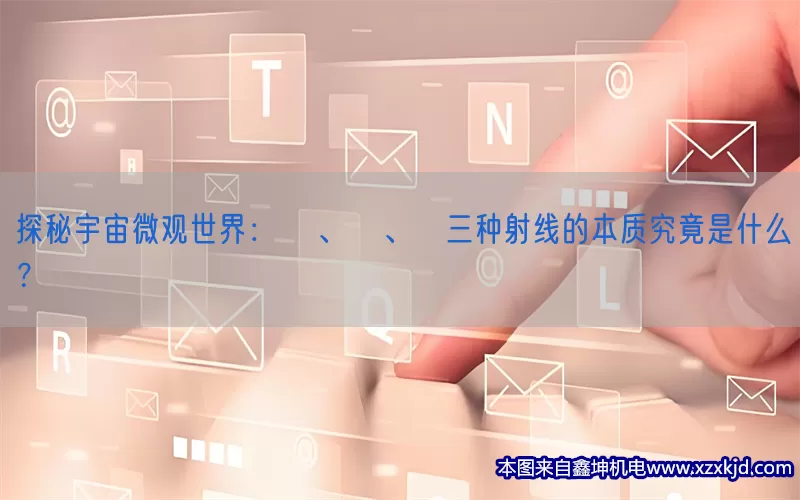 探秘宇宙微观世界：α、β、γ三种射线的本质究竟是什么？(pic1)