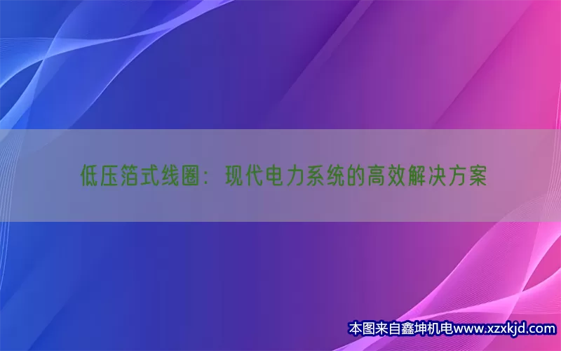 低压箔式线圈：现代电力系统的高效解决方案(pic1)