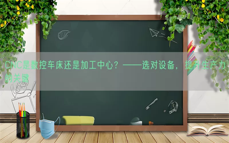 CNC是数控车床还是加工中心？——选对设备，提升生产力的关键