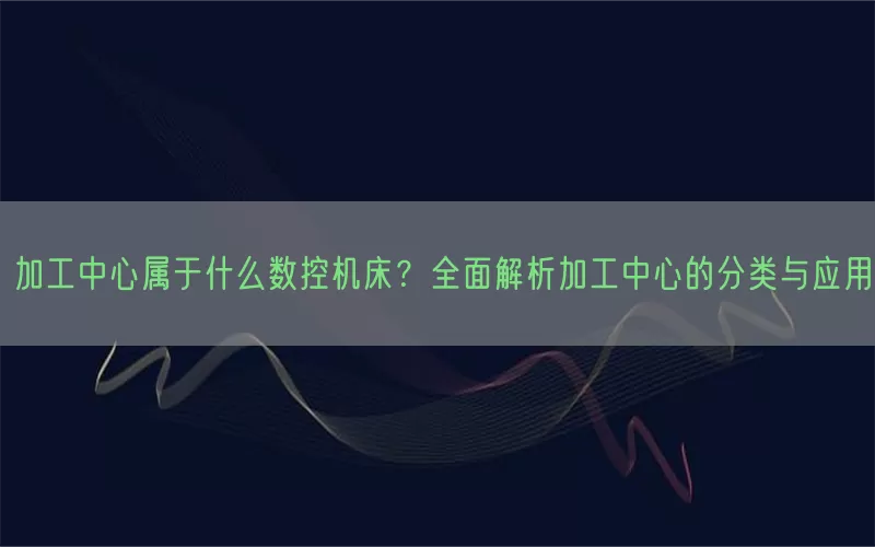 加工中心属于什么数控机床?全面解析加工中心的分类与应用