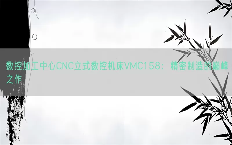 数控加工中心CNC立式数控机床VMC158：精密制造的巅峰之作