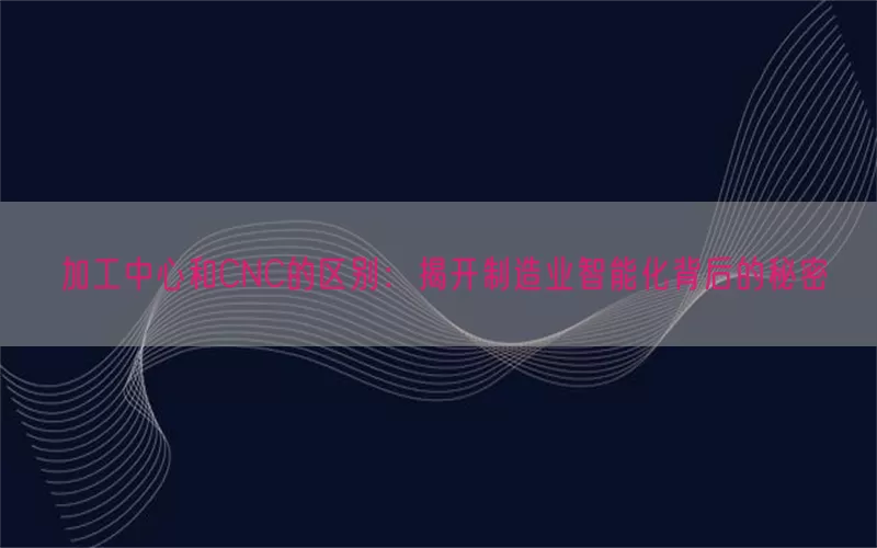 加工中心和CNC的区别：揭开制造业智能化背后的秘密