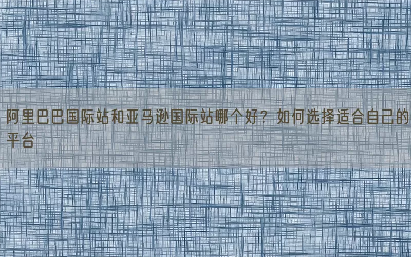 阿里巴巴国际站和亚马逊国际站哪个好?如何选择适合自己的平台