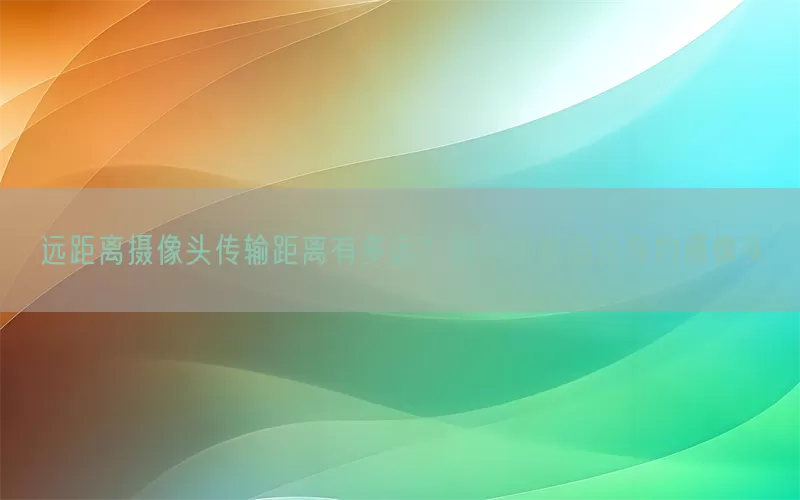 远距离摄像头传输距离有多远？如何选择适合你的摄像头