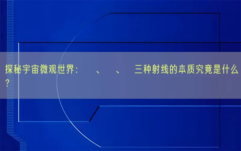 探秘宇宙微观世界：α、β、γ三种射线的本质究竟是什么？