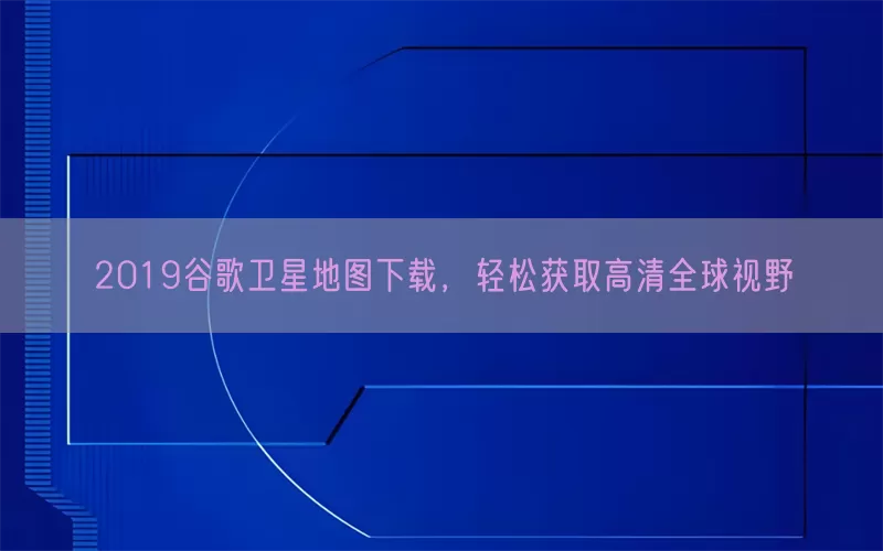 2019谷歌卫星地图下载，轻松获取高清全球视野