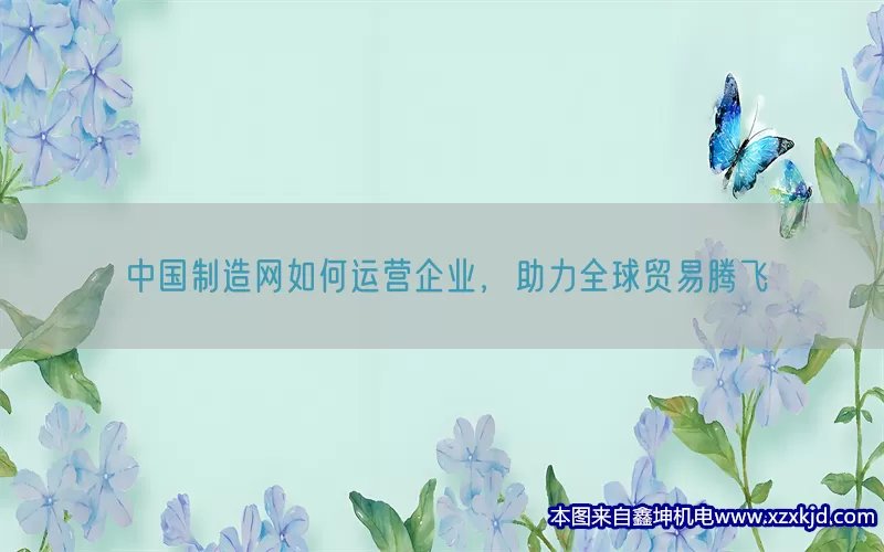 中国制造网如何运营企业，助力全球贸易腾飞(pic1)