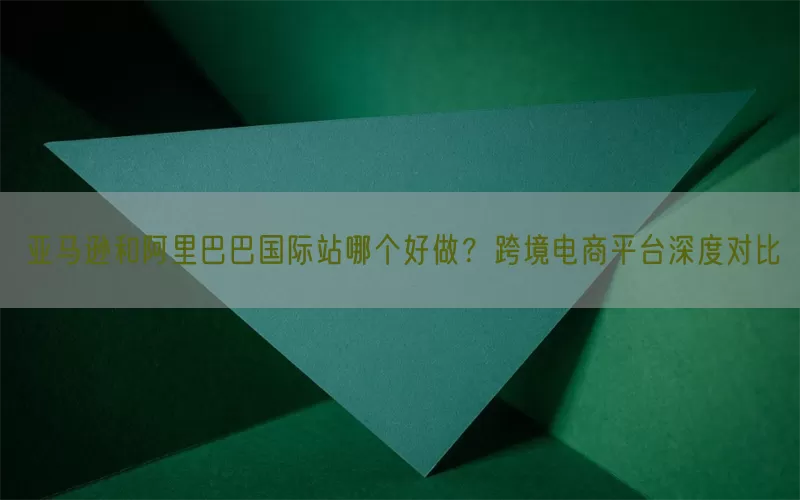 亚马逊和阿里巴巴国际站哪个好做?跨境电商平台深度对比