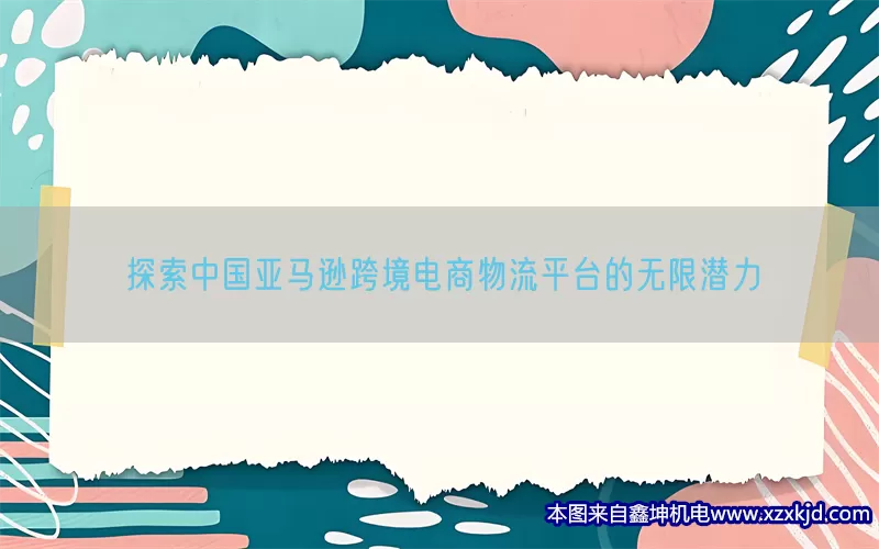 探索中国亚马逊跨境电商物流平台的无限潜力(pic1)