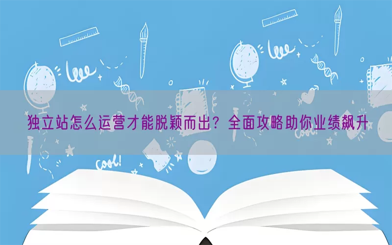 独立站怎么运营才能脱颖而出？全面攻略助你业绩飙升