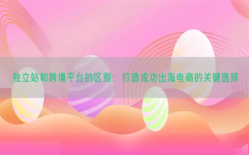 独立站和跨境平台的区别：打造成功出海电商的关键选择