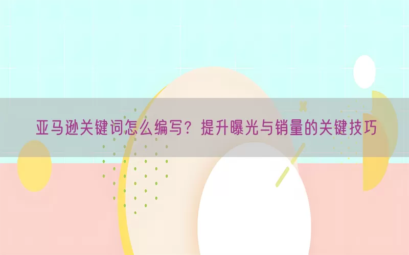 亚马逊关键词怎么编写？提升曝光与销量的关键技巧