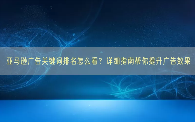 亚马逊广告关键词排名怎么看？详细指南帮你提升广告效果
