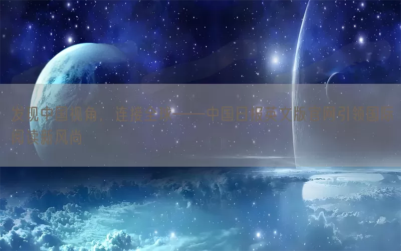 发现中国视角，连接全球——中国日报英文版官网引领国际阅读新风尚