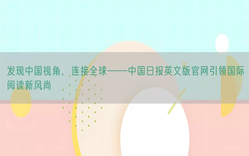 发现中国视角，连接全球——中国日报英文版官网引领国际阅读新风尚