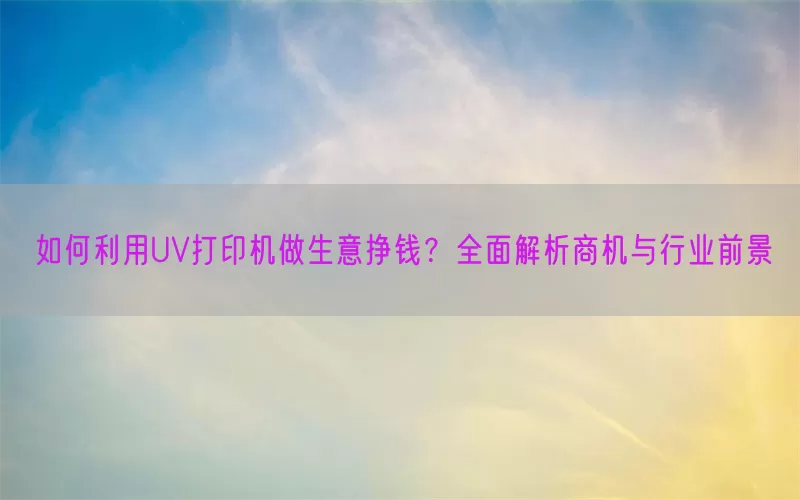 如何利用UV打印机做生意挣钱？全面解析商机与行业前景