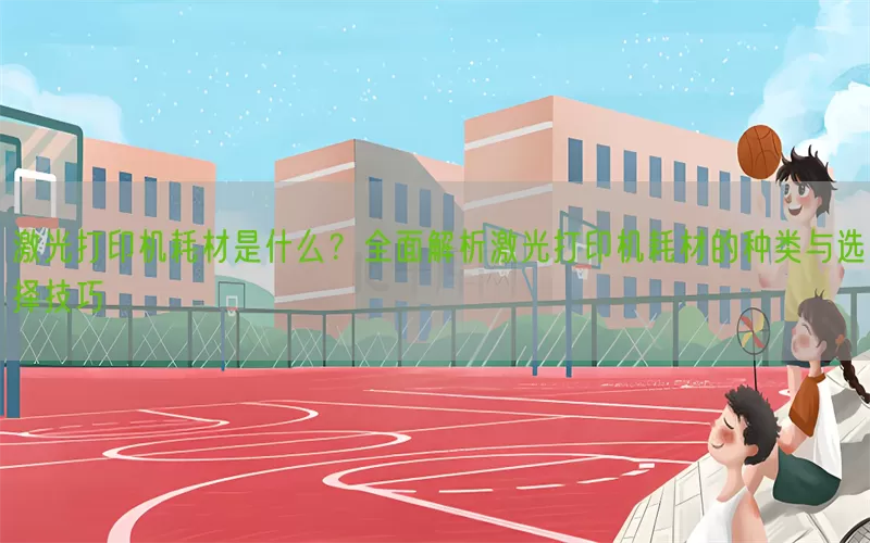 激光打印机耗材是什么？全面解析激光打印机耗材的种类与选择技巧