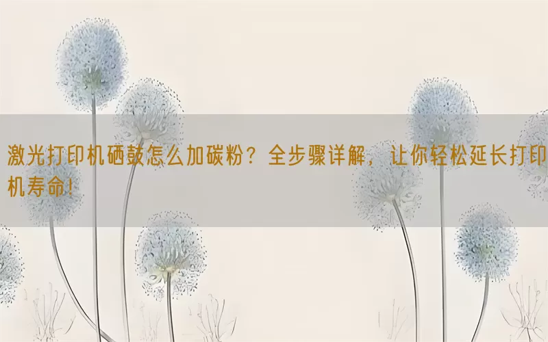 激光打印机硒鼓怎么加碳粉？全步骤详解，让你轻松延长打印机寿命！