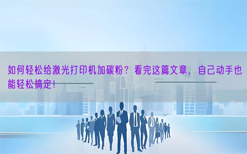 如何轻松给激光打印机加碳粉？看完这篇文章，自己动手也能轻松搞定！