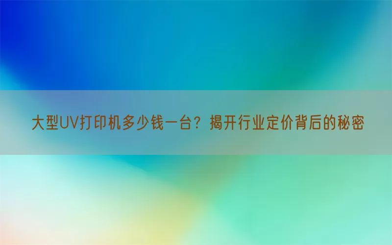 大型UV打印机多少钱一台？揭开行业定价背后的秘密