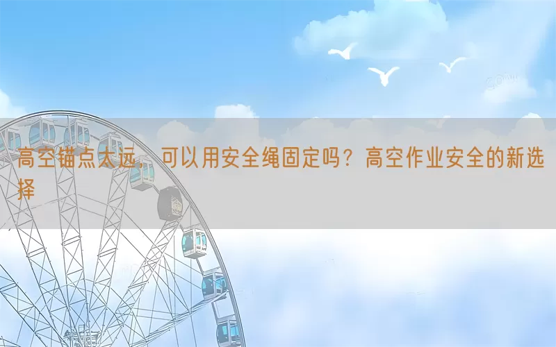 高空锚点太远，可以用安全绳固定吗？高空作业安全的新选择