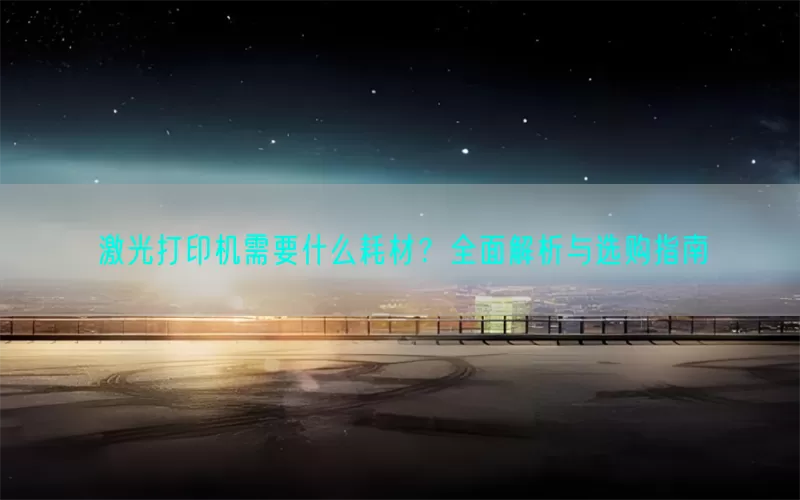 激光打印机需要什么耗材？全面解析与选购指南