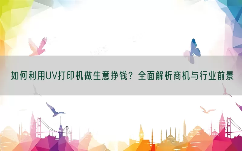 如何利用UV打印机做生意挣钱？全面解析商机与行业前景